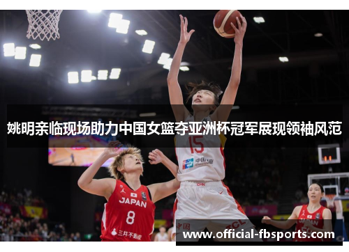 姚明亲临现场助力中国女篮夺亚洲杯冠军展现领袖风范
