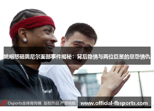 姚明怒砸奥尼尔面部事件揭秘：背后隐情与两位巨星的恩怨情仇