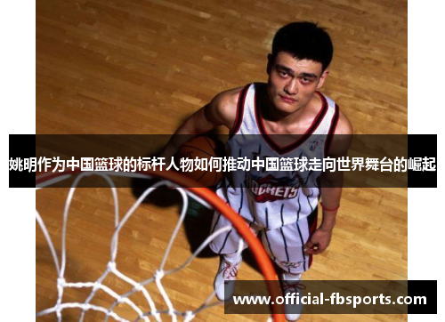 姚明作为中国篮球的标杆人物如何推动中国篮球走向世界舞台的崛起