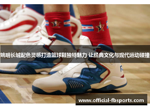 姚明长城配色灵感打造篮球鞋独特魅力 让经典文化与现代运动碰撞