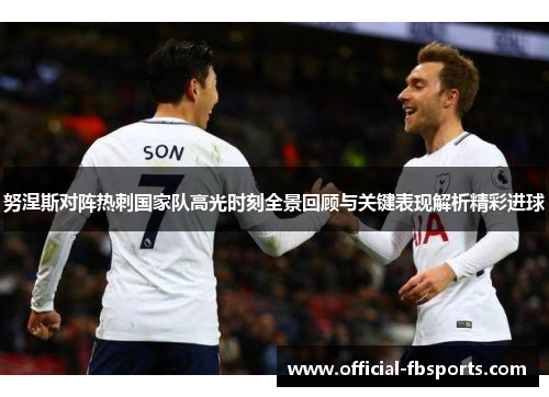 努涅斯对阵热刺国家队高光时刻全景回顾与关键表现解析精彩进球