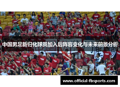 中国男足新归化球员加入后阵容变化与未来前景分析