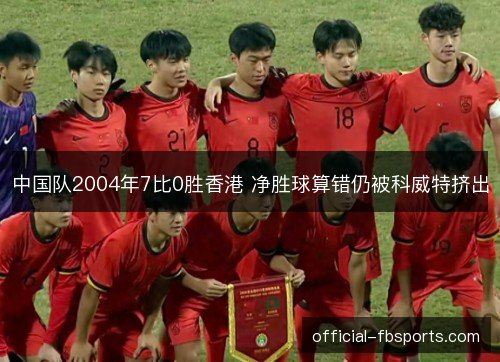 中国队2004年7比0胜香港 净胜球算错仍被科威特挤出